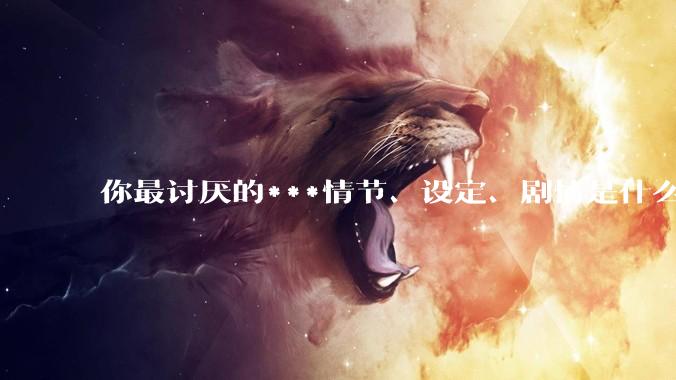 你最讨厌的***情节、设定、剧情是什么？